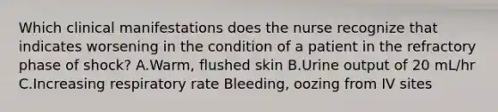 Which clinical manifestations does the nurse recognize that indicates worsening in the condition of a patient in the refractory phase of shock? A.Warm, flushed skin B.Urine output of 20 mL/hr C.Increasing respiratory rate Bleeding, oozing from IV sites