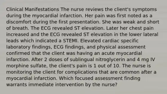 Clinical Manifestations The nurse reviews the client's symptoms during the myocardial infarction. Her pain was first noted as a discomfort during the first presentation. She was weak and short of breath. The ECG revealed ST elevation. Later her chest pain increased and the ECG revealed ST elevation in the lower lateral leads which indicated a STEMI. Elevated cardiac specific laboratory findings, ECG findings, and physical assessment confirmed that the client was having an acute myocardial infarction. After 2 doses of sublingual nitroglycerin and 4 mg IV morphine sulfate, the client's pain is 1 out of 10. The nurse is monitoring the client for complications that are common after a myocardial infarction. Which focused assessment finding warrants immediate intervention by the nurse?