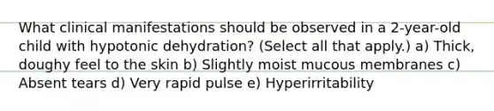 What clinical manifestations should be observed in a 2-year-old child with hypotonic dehydration? (Select all that apply.) a) Thick, doughy feel to the skin b) Slightly moist mucous membranes c) Absent tears d) Very rapid pulse e) Hyperirritability