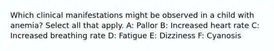 Which clinical manifestations might be observed in a child with anemia? Select all that apply.​ A: Pallor B: Increased heart rate​ C: Increased breathing rate​ D: Fatigue E: Dizziness F: Cyanosis