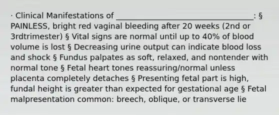 · Clinical Manifestations of ___________________________________: § PAINLESS, bright red vaginal bleeding after 20 weeks (2nd or 3rdtrimester) § Vital signs are normal until up to 40% of blood volume is lost § Decreasing urine output can indicate blood loss and shock § Fundus palpates as soft, relaxed, and nontender with normal tone § Fetal heart tones reassuring/normal unless placenta completely detaches § Presenting fetal part is high, fundal height is greater than expected for gestational age § Fetal malpresentation common: breech, oblique, or transverse lie