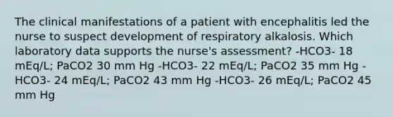 The clinical manifestations of a patient with encephalitis led the nurse to suspect development of respiratory alkalosis. Which laboratory data supports the nurse's assessment? -HCO3- 18 mEq/L; PaCO2 30 mm Hg -HCO3- 22 mEq/L; PaCO2 35 mm Hg -HCO3- 24 mEq/L; PaCO2 43 mm Hg -HCO3- 26 mEq/L; PaCO2 45 mm Hg