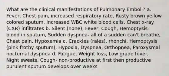 What are the clinical manifestations of Pulmonary Emboli? a. Fever, Chest pain, increased respiratory rate, Rusty brown yellow colored sputum, Increased WBC white blood cells, Chest x-ray (CXR) infiltrates b. Silent (none), Fever, Cough, Hemoptysis- blood in sputum, Sudden dyspnea- all of a sudden can't breathe, Chest pain, Hypoxemia c. Crackles (rales), rhonchi, Hemoptysis (pink frothy sputum), Hypoxia, Dyspnea, Orthopnea, Paroxysmal nocturnal dyspnea d. Fatigue, Weight loss, Low grade fever, Night sweats, Cough- non-productive at first then productive purulent sputum develops over weeks