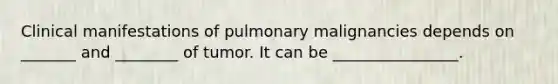 Clinical manifestations of pulmonary malignancies depends on _______ and ________ of tumor. It can be ________________.