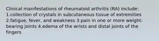 Clinical manifestations of rheumatoid arthritis (RA) include: 1.collection of crystals in subcutaneous tissue of extremities 2.fatigue, fever, and weakness 3.pain in one or more weight-bearing joints 4.edema of the wrists and distal joints of the fingers