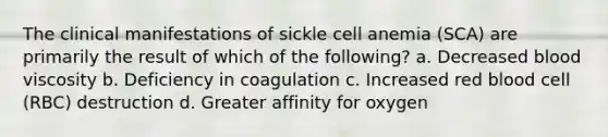 The clinical manifestations of sickle cell anemia (SCA) are primarily the result of which of the following? a. Decreased blood viscosity b. Deficiency in coagulation c. Increased red blood cell (RBC) destruction d. Greater affinity for oxygen