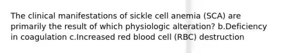 The clinical manifestations of sickle cell anemia (SCA) are primarily the result of which physiologic alteration? b.Deficiency in coagulation c.Increased red blood cell (RBC) destruction