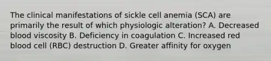 The clinical manifestations of sickle cell anemia (SCA) are primarily the result of which physiologic alteration? A. Decreased blood viscosity B. Deficiency in coagulation C. Increased red blood cell (RBC) destruction D. Greater affinity for oxygen