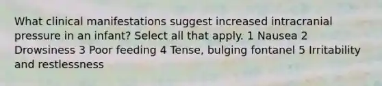 What clinical manifestations suggest increased intracranial pressure in an infant? Select all that apply. 1 Nausea 2 Drowsiness 3 Poor feeding 4 Tense, bulging fontanel 5 Irritability and restlessness