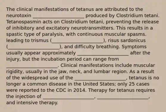 The clinical manifestations of tetanus are attributed to the neurotoxin ______________________ produced by Clostridium tetani. Tetanospasmin acts on Clostridium tetani, preventing the release of inhibitory and excitatory neurotransmitters. This results in a spastic type of paralysis, with continuous muscular spasms. leading to trismus (______________________), risus sardonicus (______________________), and difficulty breathing. Symptoms usually appear approximately ______________________ after the injury, but the incubation period can range from ______________________. Clinical manifestations include muscular rigidity, usually in the jaw, neck, and lumbar region. As a result of the widespread use of the ______________________, tetanus is no longer a common disease in the United States; only 25 cases were reported to the CDC in 2014. Therapy for tetanus requires the injection of ______________________, ______________________, and intensive therapy.