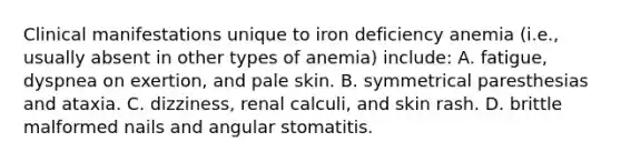 Clinical manifestations unique to iron deficiency anemia (i.e., usually absent in other types of anemia) include: A. fatigue, dyspnea on exertion, and pale skin. B. symmetrical paresthesias and ataxia. C. dizziness, renal calculi, and skin rash. D. brittle malformed nails and angular stomatitis.