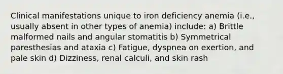 Clinical manifestations unique to iron deficiency anemia (i.e., usually absent in other types of anemia) include: a) Brittle malformed nails and angular stomatitis b) Symmetrical paresthesias and ataxia c) Fatigue, dyspnea on exertion, and pale skin d) Dizziness, renal calculi, and skin rash