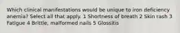 Which clinical manifestations would be unique to iron deficiency anemia? Select all that apply. 1 Shortness of breath 2 Skin rash 3 Fatigue 4 Brittle, malformed nails 5 Glossitis