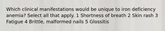 Which clinical manifestations would be unique to iron deficiency anemia? Select all that apply. 1 Shortness of breath 2 Skin rash 3 Fatigue 4 Brittle, malformed nails 5 Glossitis