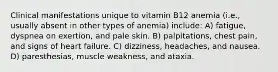 Clinical manifestations unique to vitamin B12 anemia (i.e., usually absent in other types of anemia) include: A) fatigue, dyspnea on exertion, and pale skin. B) palpitations, chest pain, and signs of heart failure. C) dizziness, headaches, and nausea. D) paresthesias, muscle weakness, and ataxia.