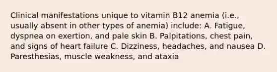 Clinical manifestations unique to vitamin B12 anemia (i.e., usually absent in other types of anemia) include: A. Fatigue, dyspnea on exertion, and pale skin B. Palpitations, chest pain, and signs of heart failure C. Dizziness, headaches, and nausea D. Paresthesias, muscle weakness, and ataxia