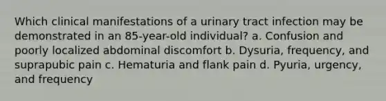 Which clinical manifestations of a urinary tract infection may be demonstrated in an 85-year-old individual? a. Confusion and poorly localized abdominal discomfort b. Dysuria, frequency, and suprapubic pain c. Hematuria and flank pain d. Pyuria, urgency, and frequency