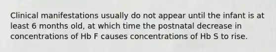 Clinical manifestations usually do not appear until the infant is at least 6 months old, at which time the postnatal decrease in concentrations of Hb F causes concentrations of Hb S to rise.