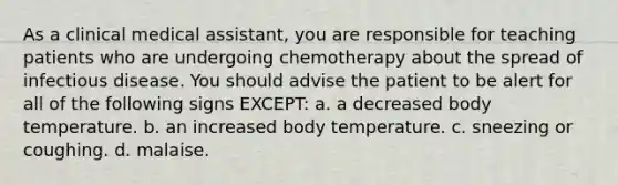 As a clinical medical assistant, you are responsible for teaching patients who are undergoing chemotherapy about the spread of infectious disease. You should advise the patient to be alert for all of the following signs EXCEPT: a. a decreased body temperature. b. an increased body temperature. c. sneezing or coughing. d. malaise.