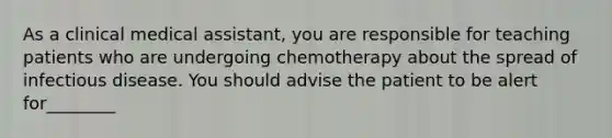 As a clinical medical assistant, you are responsible for teaching patients who are undergoing chemotherapy about the spread of infectious disease. You should advise the patient to be alert for________