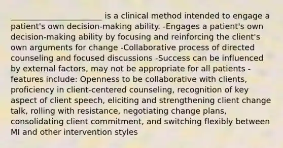 _______________________ is a clinical method intended to engage a patient's own decision-making ability. -Engages a patient's own decision-making ability by focusing and reinforcing the client's own arguments for change -Collaborative process of directed counseling and focused discussions -Success can be influenced by external factors, may not be appropriate for all patients -features include: Openness to be collaborative with clients, proficiency in client-centered counseling, recognition of key aspect of client speech, eliciting and strengthening client change talk, rolling with resistance, negotiating change plans, consolidating client commitment, and switching flexibly between MI and other intervention styles