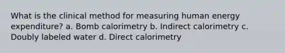 What is the clinical method for measuring human energy expenditure? a. Bomb calorimetry b. Indirect calorimetry c. Doubly labeled water d. Direct calorimetry