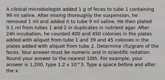 A clinical microbiologist added 1 g of feces to tube 1 containing 99 ml saline. After mixing thoroughly the suspension, he removed 1 ml and added it to tube 9 ml saline. He then plated 0.1 ml from tubes 1 and 2 in duplicates in nutrient agar. After 24h incubation, he counted 400 and 450 colonies in the plates added with aliquot from tube 1 and 39 and 45 colonies in the plates added with aliquot from tube 2. Determine cfu/gram of the feces. Your answer must be numeric and in scientific notation. Round your answer to the nearest 10th. For example, your answer is 1,200, type 1.2 x 10^3. Type a space before and after the x.