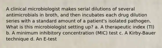 A clinical microbiologist makes serial dilutions of several antimicrobials in broth, and then incubates each drug dilution series with a standard amount of a patient's isolated pathogen. What is this microbiologist setting up? a. A therapeutic index (TI) b. A minimum inhibitory concentration (MIC) test c. A Kirby-Bauer technique d. An E-test