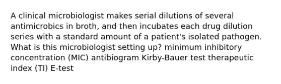 A clinical microbiologist makes serial dilutions of several antimicrobics in broth, and then incubates each drug dilution series with a standard amount of a patient's isolated pathogen. What is this microbiologist setting up? minimum inhibitory concentration (MIC) antibiogram Kirby-Bauer test therapeutic index (TI) E-test