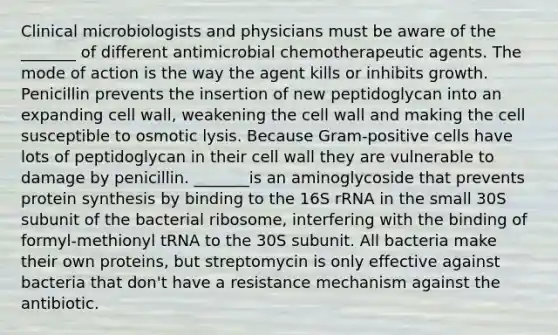 Clinical microbiologists and physicians must be aware of the _______ of different antimicrobial chemotherapeutic agents. The mode of action is the way the agent kills or inhibits growth. Penicillin prevents the insertion of new peptidoglycan into an expanding cell wall, weakening the cell wall and making the cell susceptible to osmotic lysis. Because Gram-positive cells have lots of peptidoglycan in their cell wall they are vulnerable to damage by penicillin. _______is an aminoglycoside that prevents protein synthesis by binding to the 16S rRNA in the small 30S subunit of the bacterial ribosome, interfering with the binding of formyl-methionyl tRNA to the 30S subunit. All bacteria make their own proteins, but streptomycin is only effective against bacteria that don't have a resistance mechanism against the antibiotic.