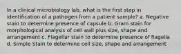 In a clinical microbiology lab, what is the first step in identification of a pathogen from a patient sample? a. Negative stain to determine presence of capsule b. Gram stain for morphological analysis of cell wall plus size, shape and arrangement c. Flagellar stain to determine presence of flagella d. Simple Stain to determine cell size, shape and arrangement