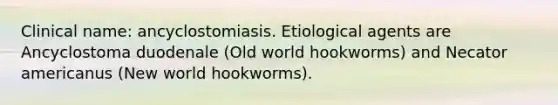 Clinical name: ancyclostomiasis. Etiological agents are Ancyclostoma duodenale (Old world hookworms) and Necator americanus (New world hookworms).