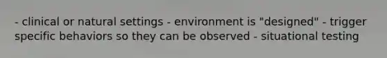 - clinical or natural settings - environment is "designed" - trigger specific behaviors so they can be observed - situational testing