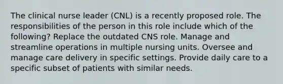 The clinical nurse leader (CNL) is a recently proposed role. The responsibilities of the person in this role include which of the following? Replace the outdated CNS role. Manage and streamline operations in multiple nursing units. Oversee and manage care delivery in specific settings. Provide daily care to a specific subset of patients with similar needs.