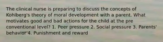 The clinical nurse is preparing to discuss the concepts of Kohlberg's theory of moral development with a parent. What motivates good and bad actions for the child at the pre conventional level? 1. Peer pressure 2. Social pressure 3. Parents' behavior 4. Punishment and reward