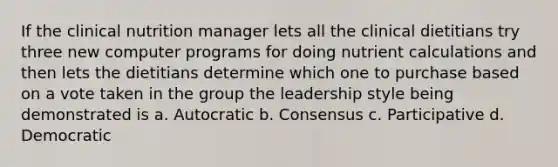 If the clinical nutrition manager lets all the clinical dietitians try three new computer programs for doing nutrient calculations and then lets the dietitians determine which one to purchase based on a vote taken in the group the leadership style being demonstrated is a. Autocratic b. Consensus c. Participative d. Democratic