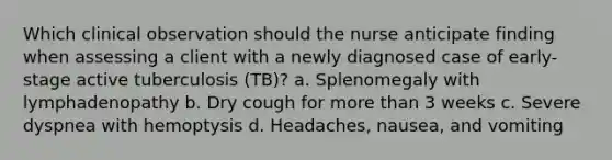 Which clinical observation should the nurse anticipate finding when assessing a client with a newly diagnosed case of early-stage active tuberculosis (TB)? a. Splenomegaly with lymphadenopathy b. Dry cough for more than 3 weeks c. Severe dyspnea with hemoptysis d. Headaches, nausea, and vomiting