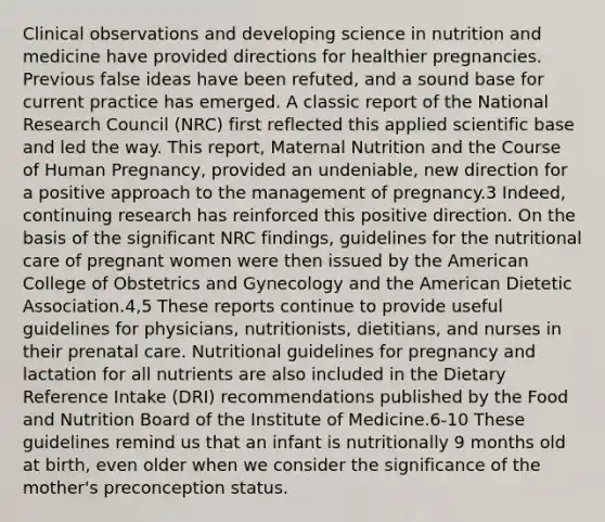 Clinical observations and developing science in nutrition and medicine have provided directions for healthier pregnancies. Previous false ideas have been refuted, and a sound base for current practice has emerged. A classic report of the National Research Council (NRC) first reflected this applied scientific base and led the way. This report, Maternal Nutrition and the Course of Human Pregnancy, provided an undeniable, new direction for a positive approach to the management of pregnancy.3 Indeed, continuing research has reinforced this positive direction. On the basis of the significant NRC findings, guidelines for the nutritional care of pregnant women were then issued by the American College of Obstetrics and Gynecology and the American Dietetic Association.4,5 These reports continue to provide useful guidelines for physicians, nutritionists, dietitians, and nurses in their prenatal care. Nutritional guidelines for pregnancy and lactation for all nutrients are also included in the Dietary Reference Intake (DRI) recommendations published by the Food and Nutrition Board of the Institute of Medicine.6-10 These guidelines remind us that an infant is nutritionally 9 months old at birth, even older when we consider the significance of the mother's preconception status.