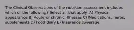 The Clinical Observations of the nutrition assessment includes which of the following? Select all that apply. A) Physical appearance B) Acute or chronic illnesses C) Medications, herbs, supplements D) Food diary E) Insurance coverage