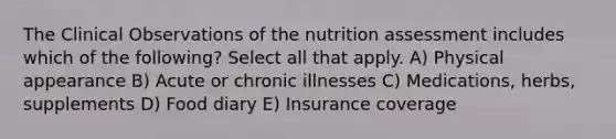 The Clinical Observations of the nutrition assessment includes which of the following? Select all that apply. A) Physical appearance B) Acute or chronic illnesses C) Medications, herbs, supplements D) Food diary E) Insurance coverage