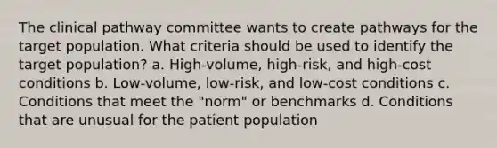 The clinical pathway committee wants to create pathways for the target population. What criteria should be used to identify the target population? a. High-volume, high-risk, and high-cost conditions b. Low-volume, low-risk, and low-cost conditions c. Conditions that meet the "norm" or benchmarks d. Conditions that are unusual for the patient population