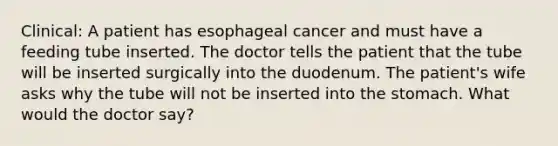 Clinical: A patient has esophageal cancer and must have a feeding tube inserted. The doctor tells the patient that the tube will be inserted surgically into the duodenum. The patient's wife asks why the tube will not be inserted into the stomach. What would the doctor say?