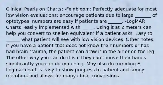 Clinical Pearls on Charts: -Feinbloom: Perfectly adequate for most low vision evaluations; encourage patients due to large _______ of optotypes; numbers are easy if patients are ______. -LogMAR Charts: easily implemented with _____. Using it at 2 meters can help you convert to snellen equivalent if a patient asks. Easy to ______ what patient will see with low vision devices. Other notes: if you have a patient that does not know their numbers or has had brain trauma, the patient can draw it in the air or on the leg. The other way you can do it is if they can't move their hands significantly you can do matching. May also do tumbling E. Logmar chart is easy to show progress to patient and family members and allows for many cheat conversions