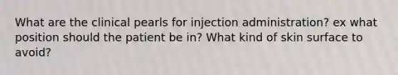 What are the clinical pearls for injection administration? ex what position should the patient be in? What kind of skin surface to avoid?