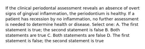 If the clinical periodontal assessment reveals an absence of overt signs of gingival inflammation, the periodontium is healthy. If a patient has recession by no inflammation, no further assessment is needed to determine health or disease. Select one: A. The first statement is true; the second statement is false B. Both statements are true C. Both statements are false D. The first statement is false; the second statement is true