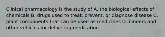 Clinical pharmacology is the study of A. the biological effects of chemicals B. drugs used to treat, prevent, or diagnose disease C. plant components that can be used as medicines D. binders and other vehicles for delivering medication