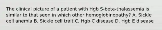 The clinical picture of a patient with Hgb S-beta-thalassemia is similar to that seen in which other hemoglobinopathy? A. Sickle cell anemia B. Sickle cell trait C. Hgb C disease D. Hgb E disease