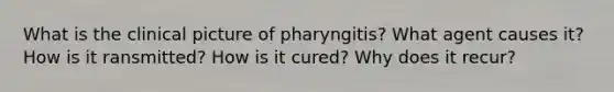 What is the clinical picture of pharyngitis? What agent causes it? How is it ransmitted? How is it cured? Why does it recur?