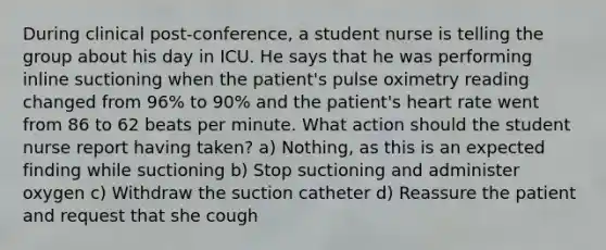 During clinical post-conference, a student nurse is telling the group about his day in ICU. He says that he was performing inline suctioning when the patient's pulse oximetry reading changed from 96% to 90% and the patient's heart rate went from 86 to 62 beats per minute. What action should the student nurse report having taken? a) Nothing, as this is an expected finding while suctioning b) Stop suctioning and administer oxygen c) Withdraw the suction catheter d) Reassure the patient and request that she cough