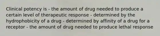 Clinical potency is - the amount of drug needed to produce a certain level of therapeutic response - determined by the hydrophobicity of a drug - determined by affinity of a drug for a receptor - the amount of drug needed to produce lethal response